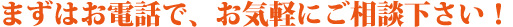 まずはお電話で、お気軽にご相談下さい！